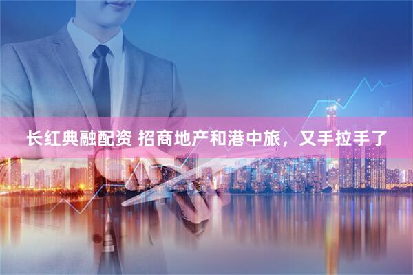 长红典融配资 招商地产和港中旅，又手拉手了