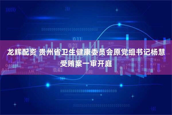 龙辉配资 贵州省卫生健康委员会原党组书记杨慧受贿案一审开庭
