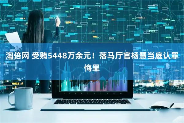 淘倍网 受贿5448万余元！落马厅官杨慧当庭认罪悔罪