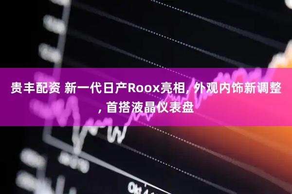贵丰配资 新一代日产Roox亮相, 外观内饰新调整, 首搭液晶仪表盘