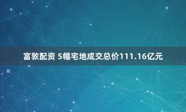 富敦配资 5幅宅地成交总价111.16亿元