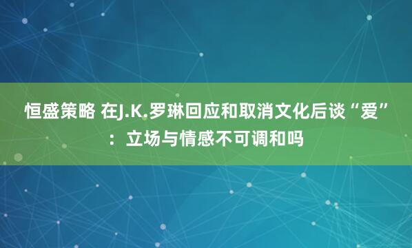 恒盛策略 在J.K.罗琳回应和取消文化后谈“爱”：立场与情感不可调和吗