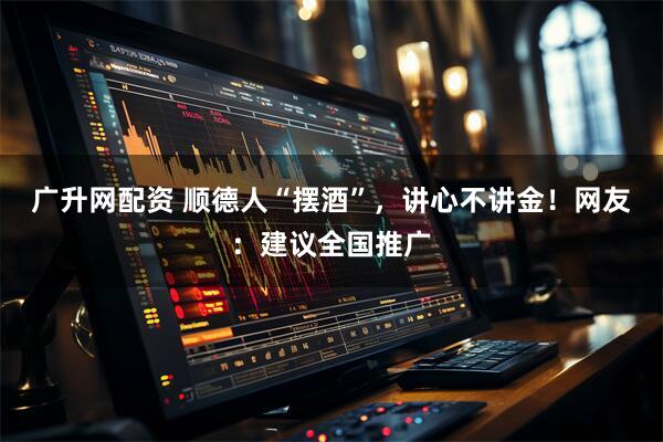 广升网配资 顺德人“摆酒”，讲心不讲金！网友：建议全国推广