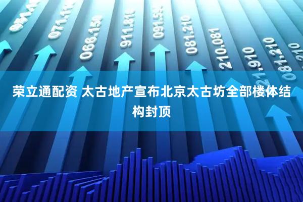 荣立通配资 太古地产宣布北京太古坊全部楼体结构封顶