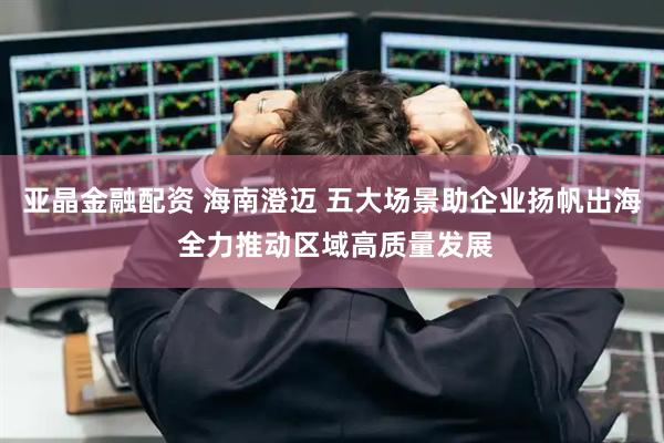 亚晶金融配资 海南澄迈 五大场景助企业扬帆出海 全力推动区域高质量发展