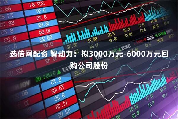 选倍网配资 智动力：拟3000万元-6000万元回购公司股份