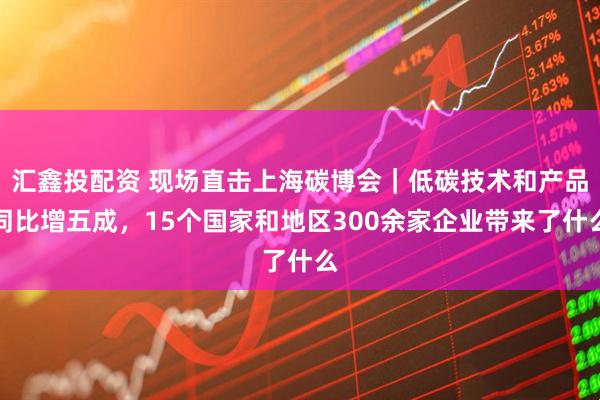 汇鑫投配资 现场直击上海碳博会｜低碳技术和产品同比增五成，15个国家和地区300余家企业带来了什么