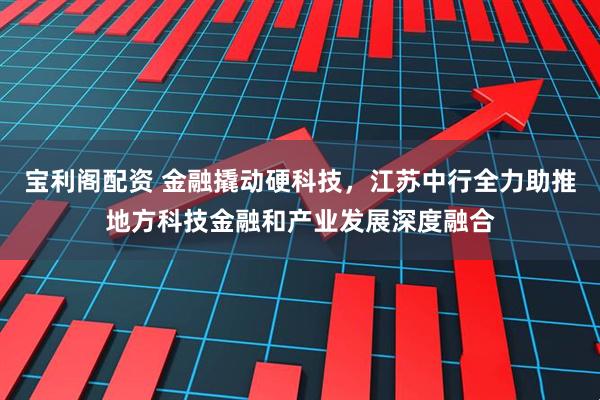 宝利阁配资 金融撬动硬科技，江苏中行全力助推地方科技金融和产业发展深度融合