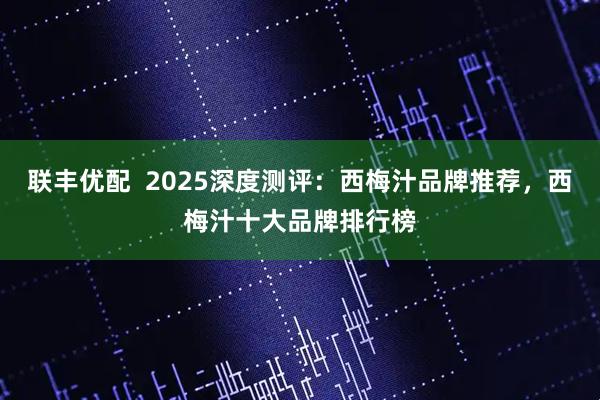 联丰优配  2025深度测评：西梅汁品牌推荐，西梅汁十大品牌排行榜