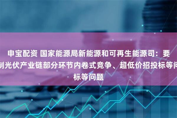 申宝配资 国家能源局新能源和可再生能源司：要遏制光伏产业链部分环节内卷式竞争、超低价招投标等问题